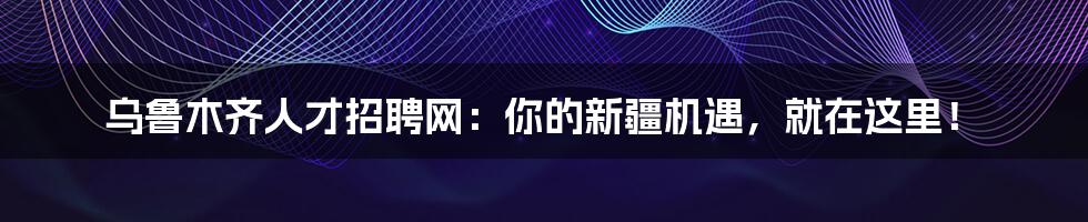 乌鲁木齐人才招聘网：你的新疆机遇，就在这里！