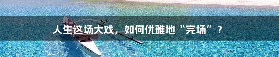 人生这场大戏，如何优雅地“完场”？