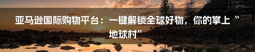亚马逊国际购物平台:一键解锁全球好物,你的掌上“地球村”