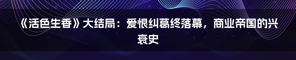 《活色生香》大结局:爱恨纠葛终落幕,商业帝国的兴衰史