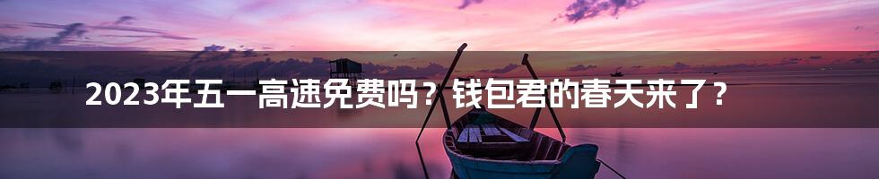 2023年五一高速免费吗?钱包君的春天来了?
