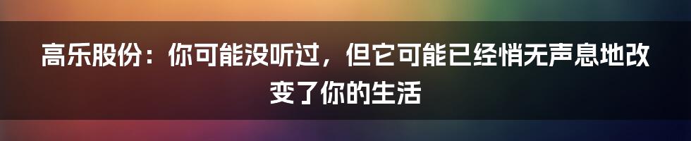 高乐股份：你可能没听过，但它可能已经悄无声息地改变了你的生活