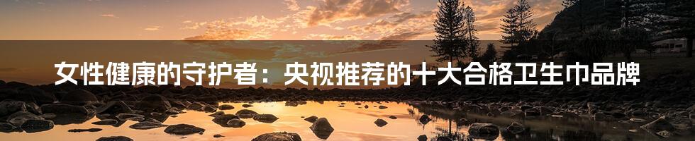 女性健康的守护者：央视推荐的十大合格卫生巾品牌