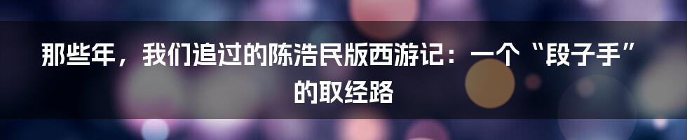 那些年，我们追过的陈浩民版西游记：一个“段子手”的取经路