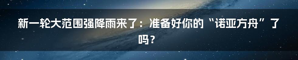 新一轮大范围强降雨来了：准备好你的“诺亚方舟”了吗？