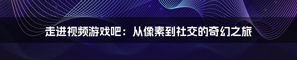 走进视频游戏吧:从像素到社交的奇幻之旅