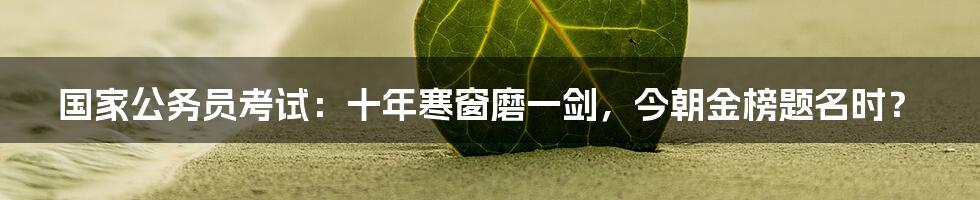 国家公务员考试:十年寒窗磨一剑,今朝金榜题名时?