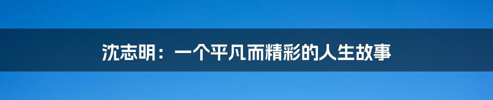 沈志明：一个平凡而精彩的人生故事