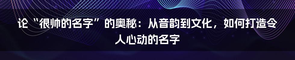 论“很帅的名字”的奥秘:从音韵到文化,如何打造令人心动的名字