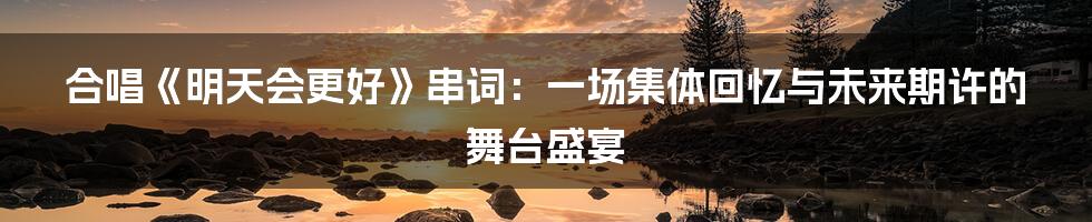 合唱《明天会更好》串词:一场集体回忆与未来期许的舞台盛宴
