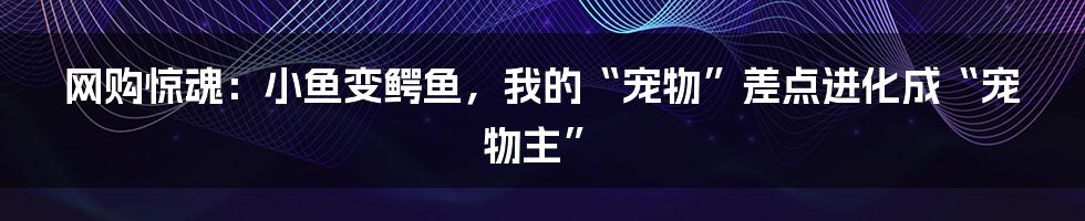 网购惊魂:小鱼变鳄鱼,我的“宠物”差点进化成“宠物主”
