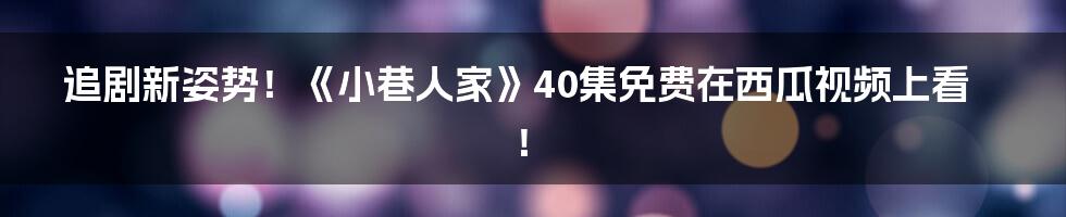 追剧新姿势！《小巷人家》40集免费在西瓜视频上看！