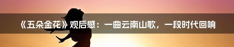《五朵金花》观后感:一曲云南山歌,一段时代回响