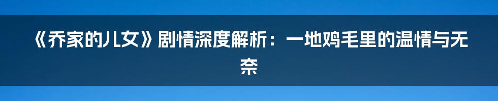 《乔家的儿女》剧情深度解析:一地鸡毛里的温情与无奈