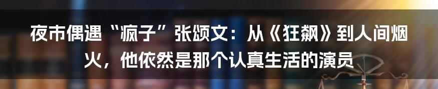 夜市偶遇“疯子”张颂文:从《狂飙》到人间烟火,他依然是那个认真生活的演员