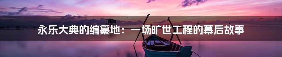 永乐大典的编纂地:一场旷世工程的幕后故事
