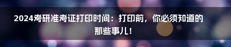 2024考研准考证打印时间：打印前，你必须知道的那些事儿！