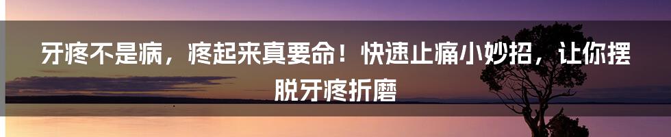 牙疼不是病，疼起来真要命！快速止痛小妙招，让你摆脱牙疼折磨