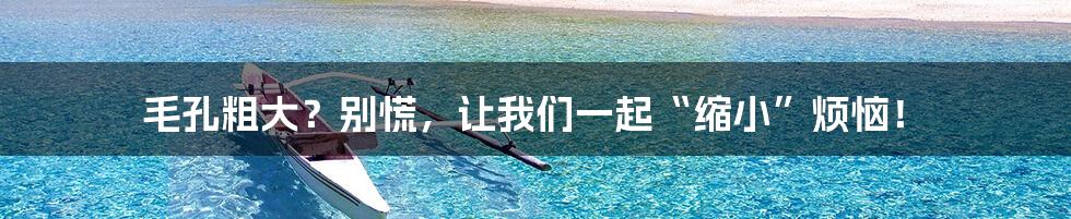 毛孔粗大？别慌，让我们一起“缩小”烦恼！