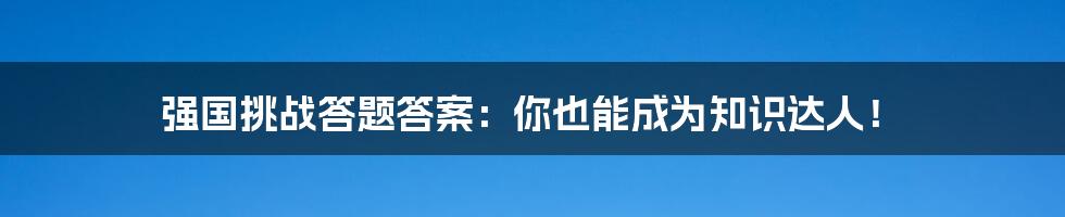 强国挑战答题答案：你也能成为知识达人！