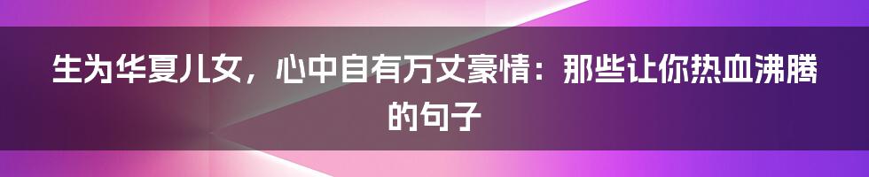 生为华夏儿女,心中自有万丈豪情:那些让你热血沸腾的句子