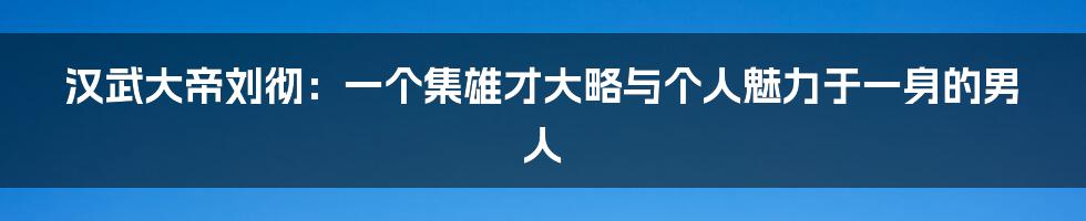 汉武大帝刘彻：一个集雄才大略与个人魅力于一身的男人