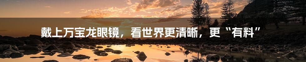 戴上万宝龙眼镜,看世界更清晰,更“有料”