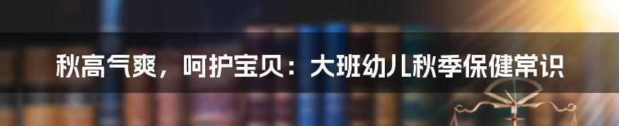秋高气爽,呵护宝贝:大班幼儿秋季保健常识