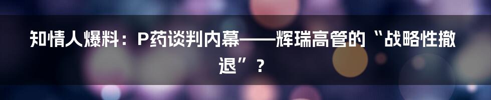 知情人爆料:P药谈判内幕——辉瑞高管的“战略性撤退”?