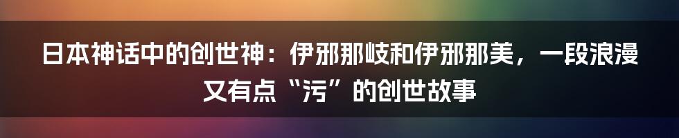 日本神话中的创世神：伊邪那岐和伊邪那美，一段浪漫又有点“污”的创世故事