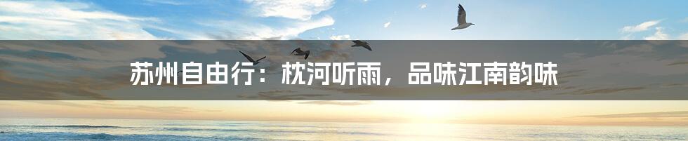苏州自由行：枕河听雨，品味江南韵味