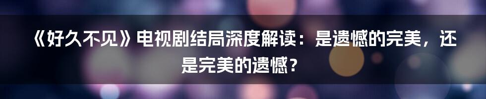 《好久不见》电视剧结局深度解读:是遗憾的完美,还是完美的遗憾?