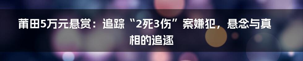 莆田5万元悬赏：追踪“2死3伤”案嫌犯，悬念与真相的追逐