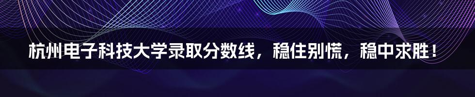 杭州电子科技大学录取分数线,稳住别慌,稳中求胜!