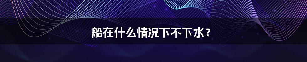 船在什么情况下不下水?