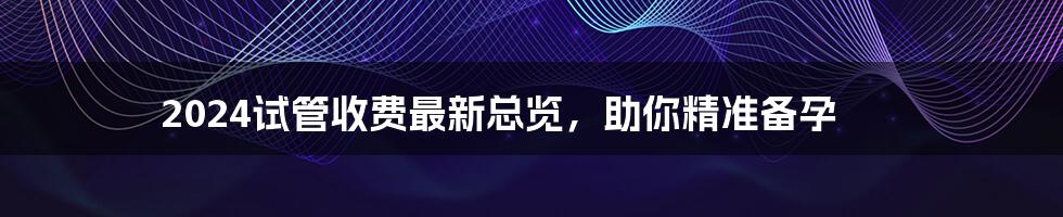2024试管收费最新总览,助你精准备孕