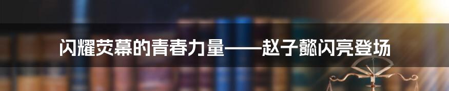 闪耀荧幕的青春力量——赵子懿闪亮登场