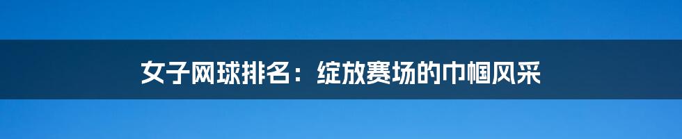 女子网球排名:绽放赛场的巾帼风采