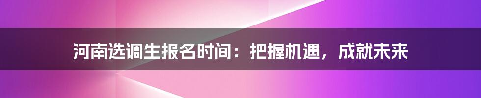 河南选调生报名时间：把握机遇，成就未来