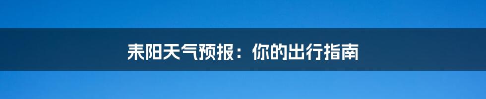 耒阳天气预报:你的出行指南