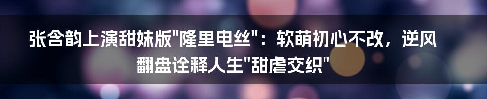 张含韵上演甜妹版"隆里电丝":软萌初心不改,逆风翻盘诠释人生"甜虐交织"