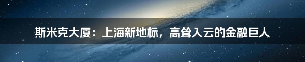斯米克大厦:上海新地标,高耸入云的金融巨人