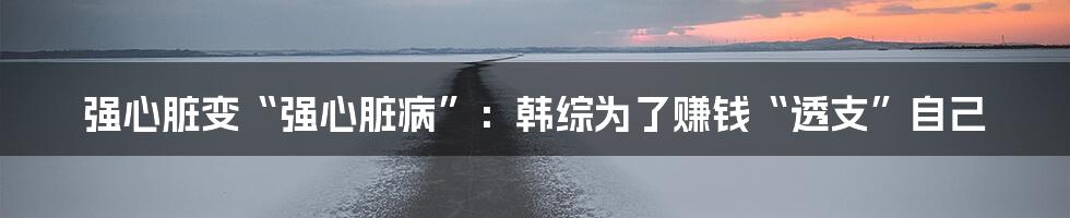 强心脏变“强心脏病”：韩综为了赚钱“透支”自己