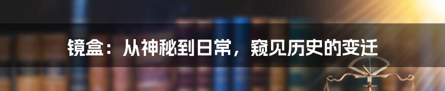 镜盒：从神秘到日常，窥见历史的变迁