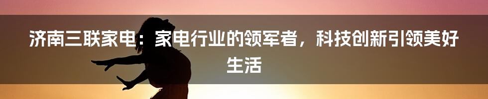 济南三联家电：家电行业的领军者，科技创新引领美好生活