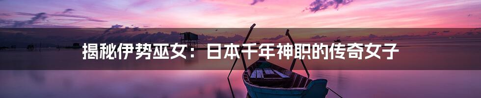 揭秘伊势巫女：日本千年神职的传奇女子