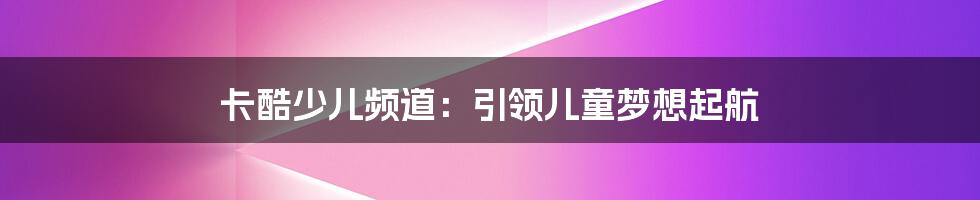 卡酷少儿频道：引领儿童梦想起航