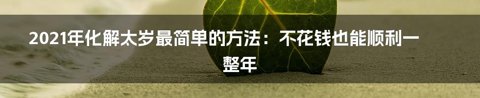2021年化解太岁最简单的方法：不花钱也能顺利一整年