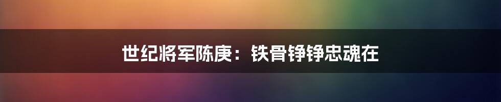 世纪将军陈庚:铁骨铮铮忠魂在
