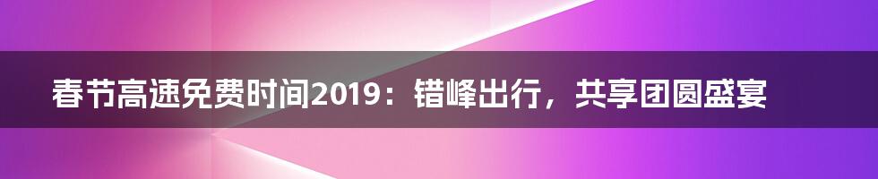 春节高速免费时间2019：错峰出行，共享团圆盛宴